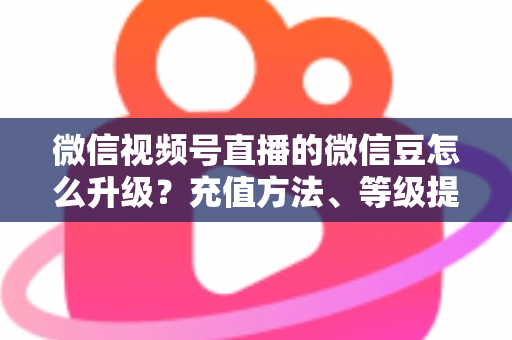 微信视频号直播的微信豆怎么升级?充值方法、等级提升与使用技巧全解析 微信视频号直播的微信豆怎么升级?充值方法、等级提升与使用技巧全解析