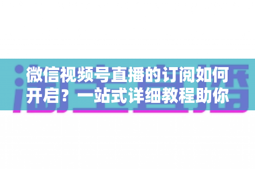 微信视频号直播的订阅如何开启？一站式详细教程助你轻松玩转直播订阅功能