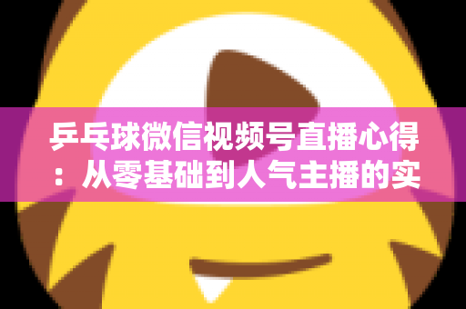 乒乓球微信视频号直播心得：从零基础到人气主播的实战经验全解析