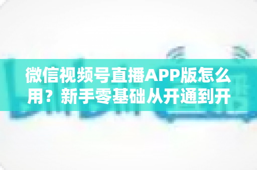 微信视频号直播APP版怎么用?新手零基础从开通到开播的完整实操教程 微信视频号直播APP版怎么用?新手零基础从开通到开播的完整实操教程