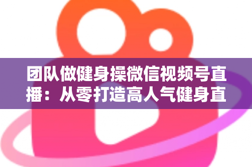 团队做健身操微信视频号直播：从零打造高人气健身直播间的完整指南