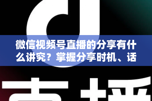 微信视频号直播的分享有什么讲究？掌握分享时机、话术与礼仪，让直播间流量翻倍