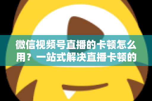 微信视频号直播的卡顿怎么用?一站式解决直播卡顿的实战优化指南 微信视频号直播的卡顿怎么用?一站式解决直播卡顿的实战优化指南