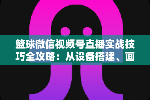 篮球微信视频号直播实战技巧全攻略：从设备搭建、画面优化到流量变现的完整指南