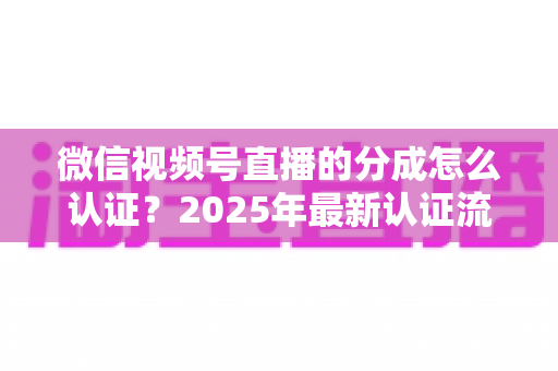 微信视频号直播的分成怎么认证？2025年最新认证流程、条件与避坑指南全解析