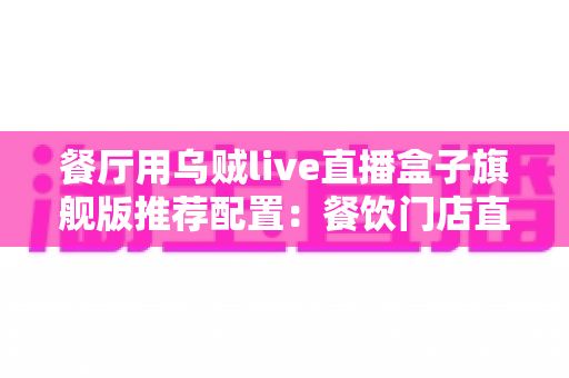 餐厅用乌贼live直播盒子旗舰版推荐配置:餐饮门店直播硬件一站式搭建指南 餐厅用乌贼live直播盒子旗舰版推荐配置:餐饮门店直播硬件一站式搭建指南
