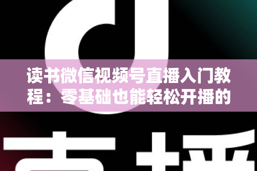 读书微信视频号直播入门教程：零基础也能轻松开播的完整指南