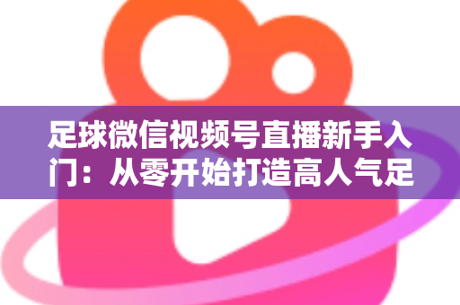 足球微信视频号直播新手入门：从零开始打造高人气足球直播间的完整实战指南