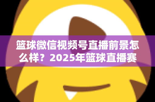篮球微信视频号直播前景怎么样？2025年篮球直播赛道机遇、变现路径与实战策略深度解析
