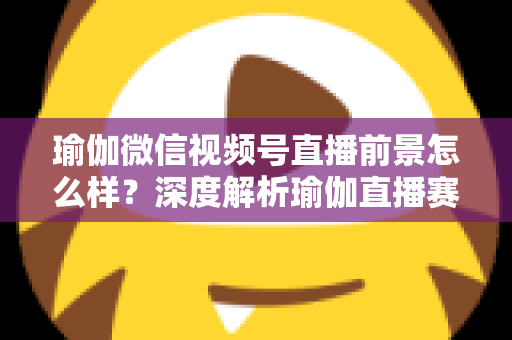 瑜伽微信视频号直播前景怎么样？深度解析瑜伽直播赛道的机遇、挑战与变现路径