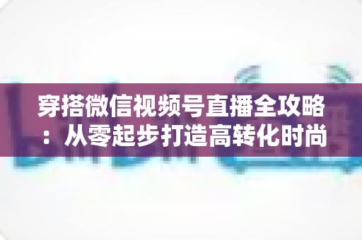 穿搭微信视频号直播全攻略：从零起步打造高转化时尚直播间的实战手册