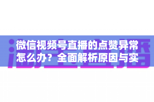 微信视频号直播的点赞异常怎么办？全面解析原因与实用解决方案指南