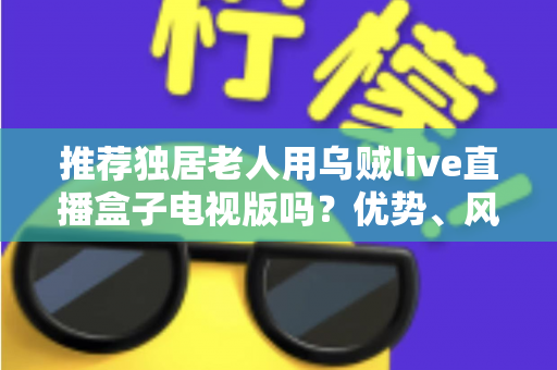 推荐独居老人用乌贼live直播盒子电视版吗?优势、风险与实用指南全解析 推荐独居老人用乌贼live直播盒子电视版吗?优势、风险与实用指南全解析