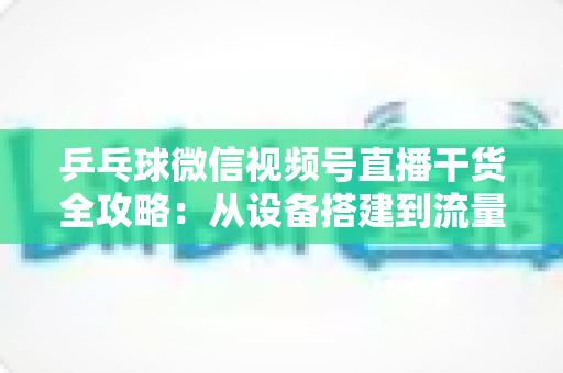 乒乓球微信视频号直播干货全攻略：从设备搭建到流量变现的实战指南