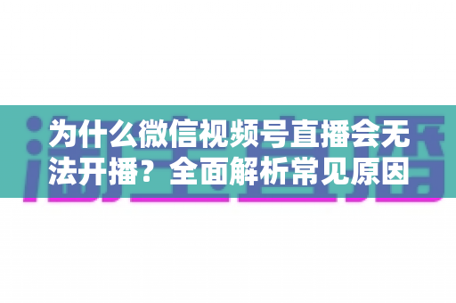 为什么微信视频号直播会无法开播？全面解析常见原因与实用解决方法