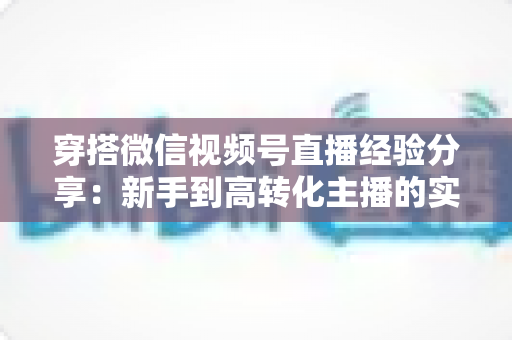 穿搭微信视频号直播经验分享:新手到高转化主播的实战指南 穿搭微信视频号直播经验分享:新手到高转化主播的实战指南