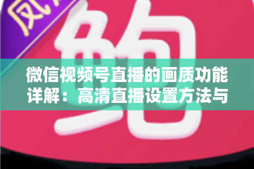 微信视频号直播的画质功能详解：高清直播设置方法与优化技巧全攻略