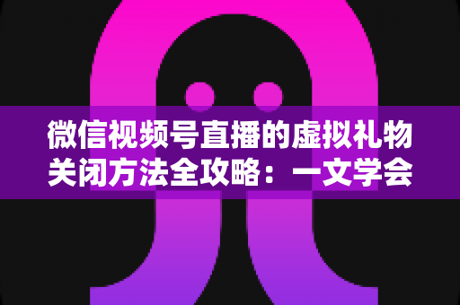 微信视频号直播的虚拟礼物关闭方法全攻略：一文学会彻底关闭打赏功能的详细操作教程