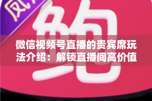 微信视频号直播的贵宾席玩法介绍：解锁直播间高价值互动的完整指南