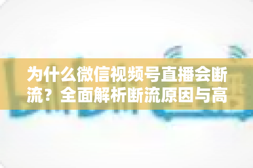 为什么微信视频号直播会断流？全面解析断流原因与高效解决方案指南