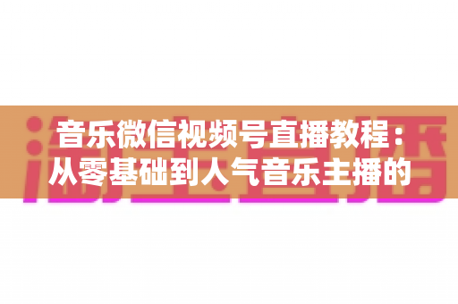 音乐微信视频号直播教程:从零基础到人气音乐主播的完整实战指南 音乐微信视频号直播教程:从零基础到人气音乐主播的完整实战指南