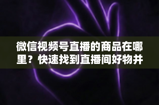 微信视频号直播的商品在哪里？快速找到直播间好物并轻松下单的完整指南