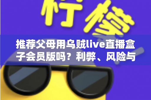 推荐父母用乌贼live直播盒子会员版吗?利弊、风险与替代方案全解析 推荐父母用乌贼live直播盒子会员版吗?利弊、风险与替代方案全解析