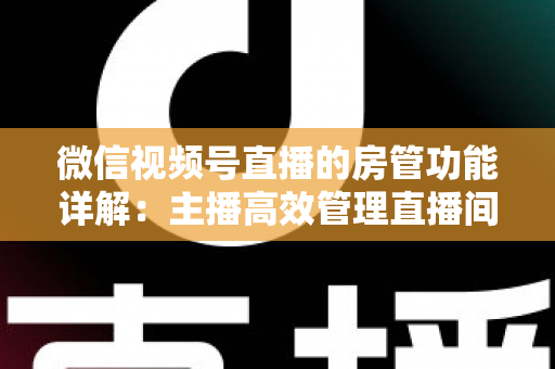 微信视频号直播的房管功能详解：主播高效管理直播间的实战运营指南