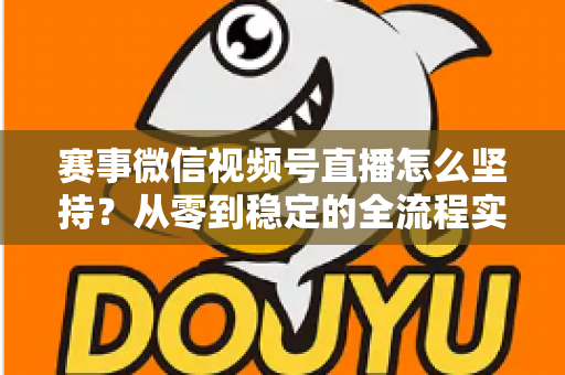 赛事微信视频号直播怎么坚持？从零到稳定的全流程实战指南