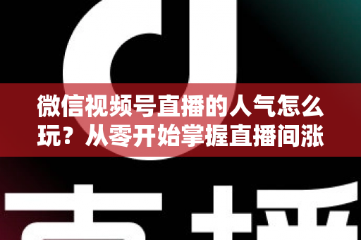微信视频号直播的人气怎么玩？从零开始掌握直播间涨人气全攻略