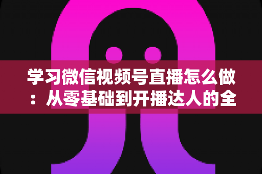 学习微信视频号直播怎么做：从零基础到开播达人的全流程实战指南