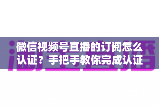 微信视频号直播的订阅怎么认证?手把手教你完成认证并解锁订阅功能全攻略 微信视频号直播的订阅怎么认证?手把手教你完成认证并解锁订阅功能全攻略