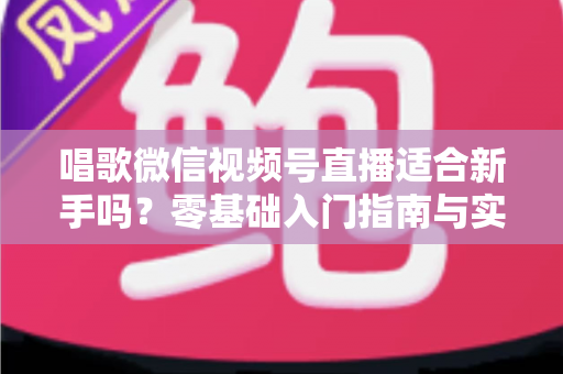 唱歌微信视频号直播适合新手吗？零基础入门指南与实战避坑全解析