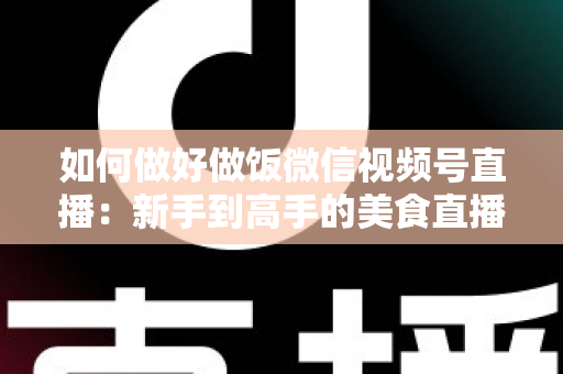 如何做好做饭微信视频号直播：新手到高手的美食直播全流程实战指南