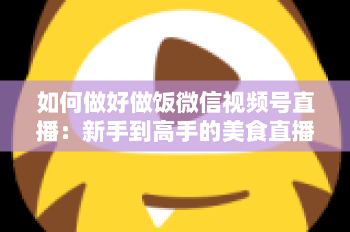 如何做好做饭微信视频号直播：新手到高手的美食直播全流程实战指南