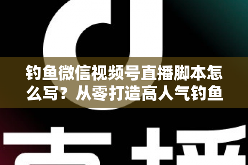 钓鱼微信视频号直播脚本怎么写？从零打造高人气钓鱼直播间的完整实战指南