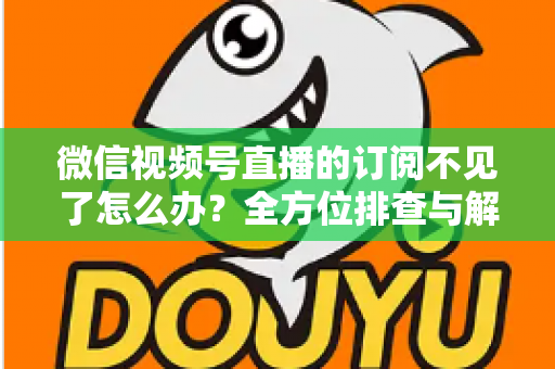 微信视频号直播的订阅不见了怎么办?全方位排查与解决方案指南 微信视频号直播的订阅不见了怎么办?全方位排查与解决方案指南