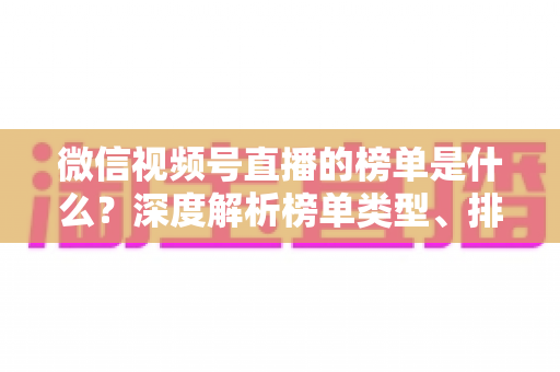 微信视频号直播的榜单是什么？深度解析榜单类型、排名规则与运营提升全攻略