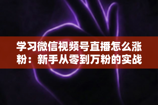 学习微信视频号直播怎么涨粉：新手从零到万粉的实战运营指南
