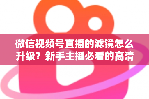 微信视频号直播的滤镜怎么升级？新手主播必看的高清美颜直播全攻略