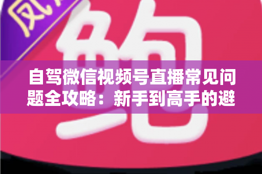 自驾微信视频号直播常见问题全攻略：新手到高手的避坑与涨粉实战指南