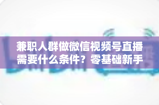 兼职人群做微信视频号直播需要什么条件？零基础新手入门全指南