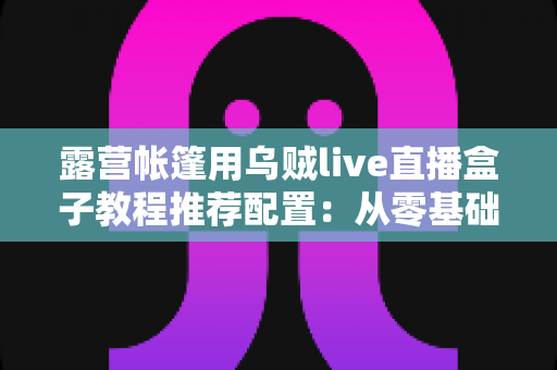 露营帐篷用乌贼live直播盒子教程推荐配置:从零基础到稳定开播的完整户外指南 露营帐篷用乌贼live直播盒子教程推荐配置:从零基础到稳定开播的完整户外指南