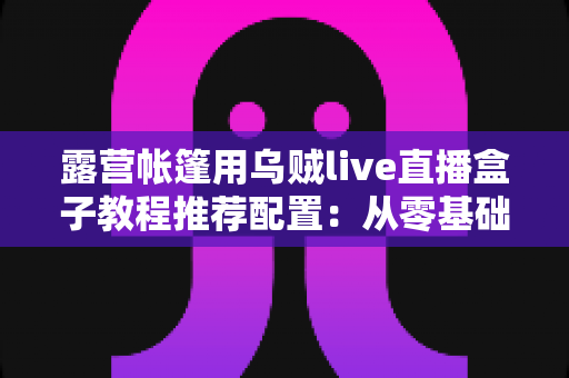 露营帐篷用乌贼live直播盒子教程推荐配置：从零基础到稳定开播的完整户外指南