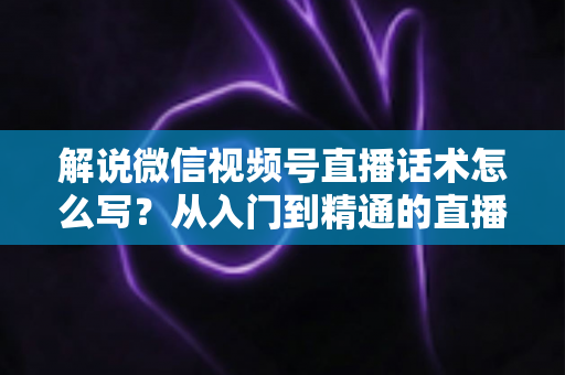 解说微信视频号直播话术怎么写?从入门到精通的直播带货话术实战指南 解说微信视频号直播话术怎么写?从入门到精通的直播带货话术实战指南