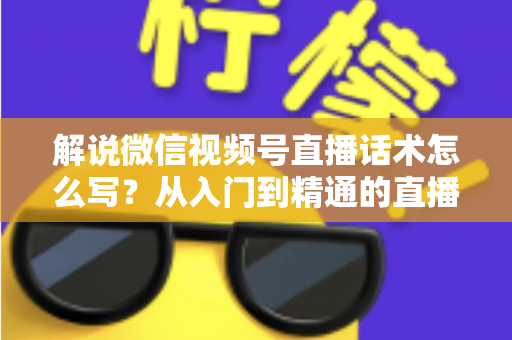 解说微信视频号直播话术怎么写？从入门到精通的直播带货话术实战指南
