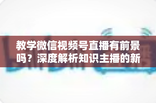 教学微信视频号直播有前景吗？深度解析知识主播的新风口、优势与变现路径