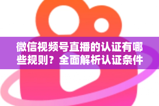 微信视频号直播的认证有哪些规则？全面解析认证条件、申请流程与避坑指南