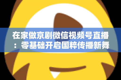 在家做京剧微信视频号直播：零基础开启国粹传播新舞台的完整指南