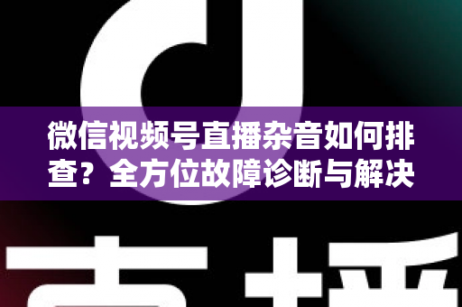 微信视频号直播杂音如何排查？全方位故障诊断与解决方案完全指南